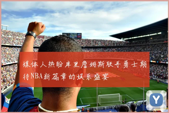 媒体人热盼库里詹姆斯联手勇士期待NBA新篇章的娱乐盛宴