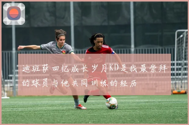 迪班萨回忆成长岁月KD是我最崇拜的球员与他共同训练的经历
