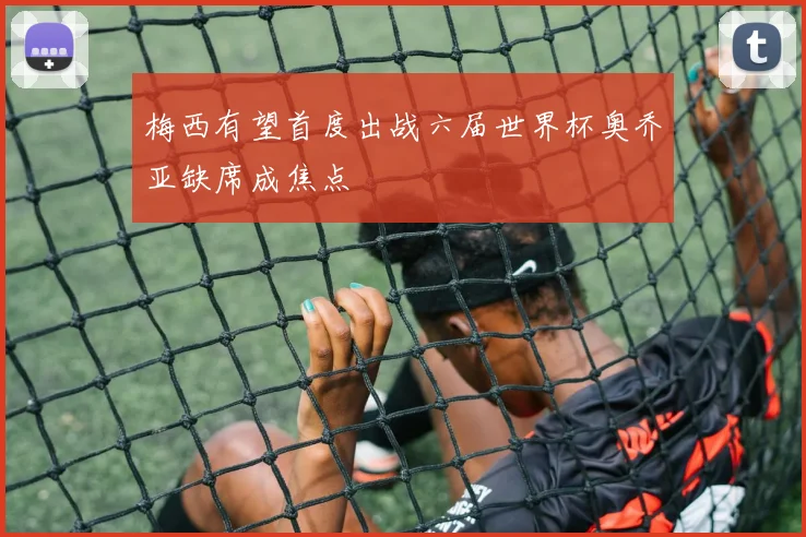 梅西有望首度出战六届世界杯奥乔亚缺席成焦点