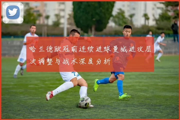 哈兰德欧冠前连续进球曼城进攻层次调整与战术深度分析