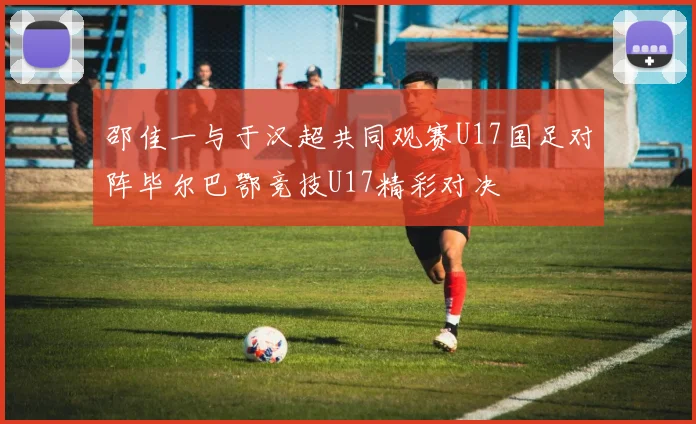 邵佳一与于汉超共同观赛U17国足对阵毕尔巴鄂竞技U17精彩对决
